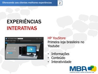 Oferecendo aos clientes melhores experiências    2




    EXPERIÊNCIAS
    INTERATIVAS
                                         HP YouStore
                                         Primeira loja brasileira no
                                         Youtube

                                         • Informações
                                         • Conteúdo
                                         • Interatividade
 