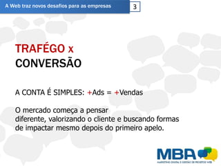 A Web traz novos desafios para as empresas   3




   TRAFÉGO x
   CONVERSÃO

   A CONTA É SIMPLES: +Ads = +Vendas

   O mercado começa a pensar
   diferente, valorizando o cliente e buscando formas
   de impactar mesmo depois do primeiro apelo.
 