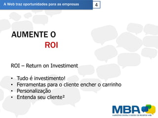 A Web traz oportunidades para as empresas   4




    AUMENTE O
          ROI

   ROI – Return on Investiment

   •   Tudo é investimento!
   •   Ferramentas para o cliente encher o carrinho
   •   Personalização
   •   Entenda seu cliente²
 