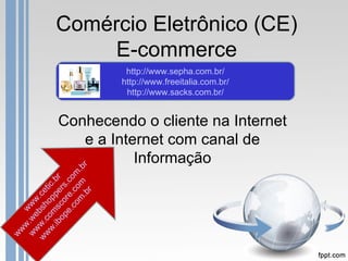 Comércio Eletrônico (CE)
                E-commerce
                         http://www.sepha.com.br/
                        http://www.freeitalia.com.br/
                         http://www.sacks.com.br/


            Conhecendo o cliente na Internet
               e a Internet com canal de
                       Informação
                    r
             m m .b
           co co m
         e. re. .co
    .ib ms ppe .br
 ww o o tic
       op co rs


                r
w w.c bsh .ce



              .b
 ww .we ww
    w w
 ww
 
