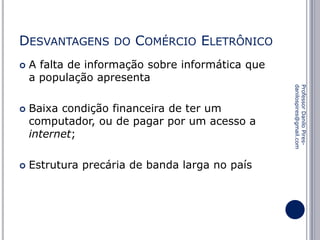 DESVANTAGENS




COMÉRCIO ELETRÔNICO

A falta de informação sobre informática que
a população apresenta
Baixa condição financeira de ter um
computador, ou de pagar por um acesso a
internet;
Estrutura precária de banda larga no país

Professor Danilo Piresdanilospires@gmail.com



DO

 