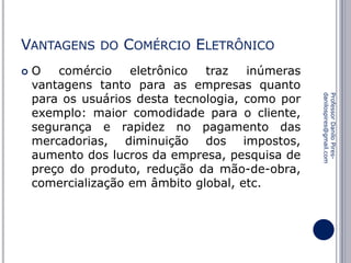 VANTAGENS


DO

COMÉRCIO ELETRÔNICO

Professor Danilo Piresdanilospires@gmail.com

O
comércio
eletrônico
traz
inúmeras
vantagens tanto para as empresas quanto
para os usuários desta tecnologia, como por
exemplo: maior comodidade para o cliente,
segurança e rapidez no pagamento das
mercadorias, diminuição dos impostos,
aumento dos lucros da empresa, pesquisa de
preço do produto, redução da mão-de-obra,
comercialização em âmbito global, etc.

 
