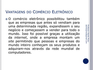 VANTAGENS


DO

COMÉRCIO ELETRÔNICO

Professor Danilo Piresdanilospires@gmail.com

O comércio eletrônico possibilitou também
que as empresas que antes só vendiam para
uma determinada região, expandissem o seu
negócio e começassem a vender para todo o
mundo. Isso foi possível graças a utilização
da internet, onde a empresa montam um
site permitindo que pessoas e empresas do
mundo inteiro conheçam os seus produtos e
adquiram-nos através da rede mundial de
computadores.

 