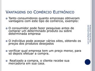 VANTAGENS


COMÉRCIO ELETRÔNICO

Tanto consumidores quanto empresas obtiveram
vantagens com este tipo de comércio, exemplo:
O consumidor pode fazer pesquisas antes de
comprar um determinado produto ou sobre
determinada empresa



O indivíduo pode acessar vários sites, obtendo os
preços dos produtos desejados



verificar qual empresa tem um preço menor, para
só depois efetuar a compra.



Realizado a compra, o cliente recebe sua
mercadoria em sua casa.

Professor Danilo Piresdanilospires@gmail.com



DO

 
