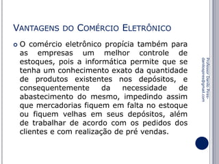 VANTAGENS


DO

COMÉRCIO ELETRÔNICO

Professor Danilo Piresdanilospires@gmail.com

O comércio eletrônico propícia também para
as empresas um melhor controle de
estoques, pois a informática permite que se
tenha um conhecimento exato da quantidade
de produtos existentes nos depósitos, e
consequentemente
da
necessidade
de
abastecimento do mesmo, impedindo assim
que mercadorias fiquem em falta no estoque
ou fiquem velhas em seus depósitos, além
de trabalhar de acordo com os pedidos dos
clientes e com realização de pré vendas.

 