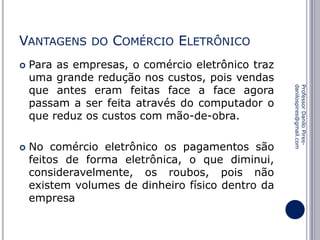 VANTAGENS


COMÉRCIO ELETRÔNICO

Para as empresas, o comércio eletrônico traz
uma grande redução nos custos, pois vendas
que antes eram feitas face a face agora
passam a ser feita através do computador o
que reduz os custos com mão-de-obra.
No comércio eletrônico os pagamentos são
feitos de forma eletrônica, o que diminui,
consideravelmente, os roubos, pois não
existem volumes de dinheiro físico dentro da
empresa

Professor Danilo Piresdanilospires@gmail.com



DO

 