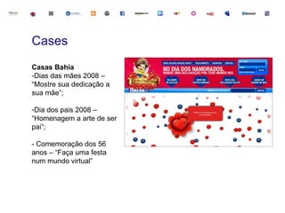 Cases
Casas Bahia
-Dias das mães 2008 –
“Mostre sua dedicação a
sua mãe”;

-Dia dos pais 2008 –
“Homenagem a arte de ser
pai”;

- Comemoração dos 56
anos – “Faça uma festa
num mundo virtual”
 