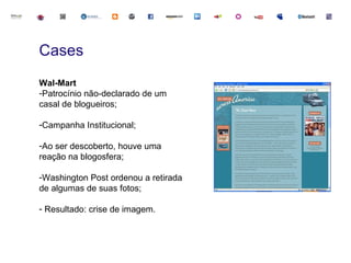 Cases
Wal-Mart
-Patrocínio não-declarado de um
casal de blogueiros;

-Campanha Institucional;

-Ao ser descoberto, houve uma
reação na blogosfera;

-Washington Post ordenou a retirada
de algumas de suas fotos;

- Resultado: crise de imagem.
 
