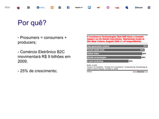 Por quê?
- Prosumers = consumers +
producers;

- Comércio Eletrônico B2C
movimentará R$ 9 bilhões em
2009;

- 25% de crescimento;
 