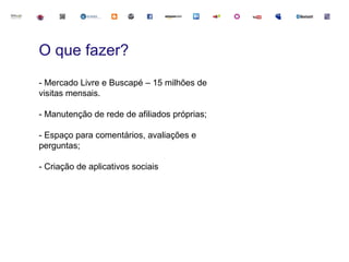 O que fazer?
- Mercado Livre e Buscapé – 15 milhões de
visitas mensais.

- Manutenção de rede de afiliados próprias;

- Espaço para comentários, avaliações e
perguntas;

- Criação de aplicativos sociais
 