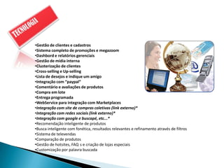 •Gestão de clientes e cadastros
•Sistema completo de promoções e megazoom
•Dashbord e relatórios gerenciais
•Gestão de mídia interna
•Clusterização de clientes
•Cross-selling e Up-selling
•Lista de desejos e indique um amigo
•Integração com “paypal”
•Comentário e avaliações de produtos
•Compra em lote
•Entrega programada
•WebService para integração com Marketplaces
•Integração com site de compras coletivas (link externo)*
•Integração com redes sociais (link externo)*
•Integração com google e buscapé, etc...*
•Recomendação inteligente de produtos
•Busca inteligente com fonética, resultados relevantes e refinamento através de filtros
•Sistema de televendas
•Comparação de produtos
•Gestão de hotsites, FAQ s e criação de lojas especiais
•Customização por palavra buscada
 