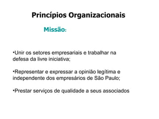 Princípios Organizacionais   Missão : Unir os setores empresariais e trabalhar na defesa da livre iniciativa; Representar e expressar a opinião legítima e independente dos empresários de São Paulo; Prestar serviços de qualidade a seus associados 