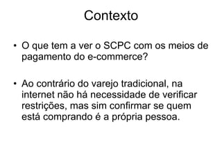 Contexto O que tem a ver o SCPC com os meios de pagamento do e-commerce? Ao contrário do varejo tradicional, na internet não há necessidade de verificar restrições, mas sim confirmar se quem está comprando é a própria pessoa. 