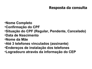 Resposta da consulta Nome Completo Confirmação do CPF Situação do CPF (Regular, Pendente, Cancelado) Data de Nascimento Nome da Mãe Até 3 telefones vinculados (assinante) Endereços de instalação dos telefones Logradouro através da informação do CEP 