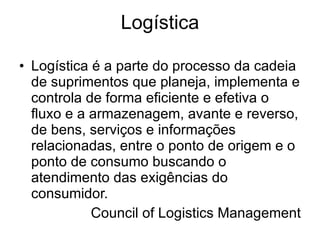 Logística Logística é a parte do processo da cadeia de suprimentos que planeja, implementa e controla de forma eficiente e efetiva o fluxo e a armazenagem, avante e reverso, de bens, serviços e informações relacionadas, entre o ponto de origem e o ponto de consumo buscando o atendimento das exigências do consumidor. Council of Logistics Management 