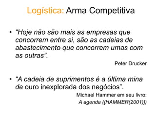 Logístic a:  Arma Competitiva “ Hoje não são mais as empresas que concorrem entre si ,  são as cadeias de abastecimento que concorrem umas com as outras”. Peter Drucker “ A cadeia de suprimentos é a última mina de  ouro inexplorada dos negócios”. Michael Hammer em seu livro: A agenda ([HAMMER(2001)]) 