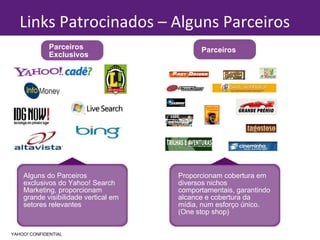 Alguns do Parceiros exclusivos do Yahoo! Search Marketing, proporcionam grande visibilidade vertical em setores relevantes Parceiros Exclusivos Proporcionam cobertura em diversos nichos comportamentais, garantindo alcance e cobertura da mídia, num esforço único.(One stop shop) Links Patrocinados – Alguns Parceiros YAHOO! CONFIDENTIAL Parceiros 