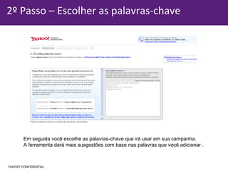 2º Passo – Escolher as palavras-chave Em seguida você escolhe as palavras-chave que irá usar em sua campanha. A ferramenta dará mais susgestões com base nas palavras que você adicionar . YAHOO! CONFIDENTIAL 
