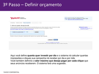 3º Passo – Definir orçamento Aqui você define  quanto quer investir por dia  e o sistema irá calcular quantas  impressões e cliques sua campanha irá receber por dia e por mês Você também definirá o  valor máximo que deseja pagar por cada clique  que  seus anúncios receberem. O sistema fará uma sugestão. YAHOO! CONFIDENTIAL 