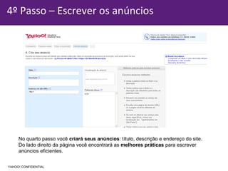 4º Passo – Escrever os anúncios No quarto passo você  criará seus anúncios : título, descrição e endereço do site. Do lado direito da página você encontrará as  melhores práticas  para escrever  anúncios eficientes.  YAHOO! CONFIDENTIAL 