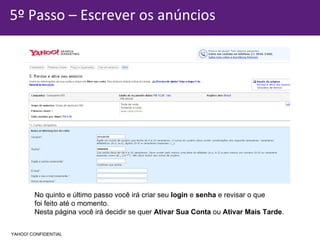 5º Passo – Escrever os anúncios No quinto e último passo você irá criar seu  login  e  senha  e revisar o que  foi feito até o momento.  Nesta página você irá decidir se quer  Ativar Sua Conta  ou  Ativar Mais Tarde . YAHOO! CONFIDENTIAL 