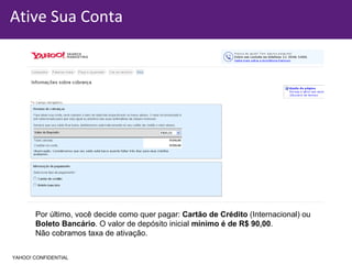 Ative Sua Conta Por último, você decide como quer pagar:  Cartão de Crédito  (Internacional) ou  Boleto Bancário . O valor de depósito inicial  mínimo é de R$ 90,00 . Não cobramos taxa de ativação. YAHOO! CONFIDENTIAL 