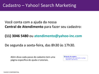 Informação Confidencial - Propriedade Yahoo! Cadastro – Yahoo! Search Marketing Você conta com a ajuda da nossa  Central de Atendimento  para fazer seu cadastro: (11) 3046 5480  ou  [email_address] De segunda a sexta-feira, das 8h30 às 17h30. Além disso cada passo do cadastro tem uma  página específica de ajuda e tutoriais. YAHOO! CONFIDENTIAL 