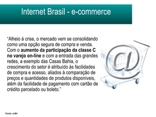 Internet Brasil - e-commerce Fonte: e-Bit  “ Alheio à crise, o mercado vem se consolidando como uma opção segura de compra e venda. Com o  aumento da participação da classe C   no varejo on-line  e com a entrada das grandes redes, a exemplo das Casas Bahia, o crescimento do setor é atribuído às facilidades de compra e acesso, aliados à comparação de preços e quantidades de produtos disponíveis, além da facilidade de pagamento com cartão de crédito parcelado ou boleto.”  
