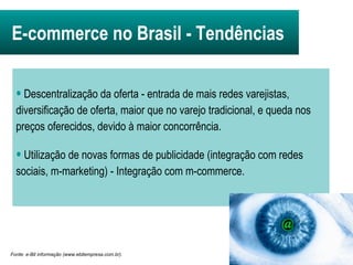 Fonte: e-Bit informação (www.ebitempresa.com.br). E-commerce no Brasil -   Tendências Descentralização da oferta - entrada de mais redes varejistas, diversificação de oferta, maior que no varejo tradicional, e queda nos preços oferecidos, devido à maior concorrência. Utilização de novas formas de publicidade (integração com redes sociais, m-marketing) - Integração com m-commerce. 