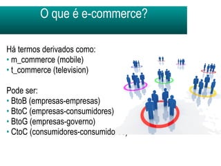 O que é e-commerce? Há termos derivados como:  m_commerce (mobile) t_commerce (television) Pode ser: BtoB (empresas-empresas) BtoC (empresas-consumidores) BtoG (empresas-governo) CtoC (consumidores-consumidores) 