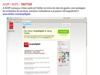 A ACSP começou a fazer parte do Twitter no início do mês de agosto, com postagem de conteúdos de serviços, eventos e indicadores e já possui 125 seguidores!!! www.twitter.com/acspdigital ACSP / SCPC -  TWITTER 