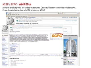 ACSP / SCPC -  WIKIPEDIA A maior enciclopédia  de todos os tempos. Construída com conteúdo colaborativo. Possui conteúdo sobre o SCPC e sobre a ACSP. 