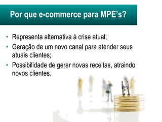 Representa alternativa à crise atual; Geração de um novo canal para atender seus atuais clientes; Possibilidade de gerar novas receitas, atraindo novos clientes. Por que e-commerce para MPE’s? 