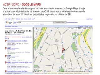 Com a funcionalidade de um guia de ruas e estabelecimentos, o Google Maps é hoje o maior buscador de locais na internet. A ACSP cadastrou a localização de sua sede e também de suas 15 distritais (escritórios regionais) na cidade de SP.  ACSP / SCPC –  GOOGLE MAPS 