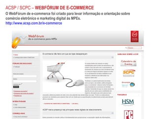 O WebFórum de e-commerce foi criado para levar informação e orientação sobre  comércio eletrônico e marketing digital às MPEs. http://www.acsp.com.br/e-commerce ACSP / SCPC –  WEBFÓRUM DE E-COMMERCE 