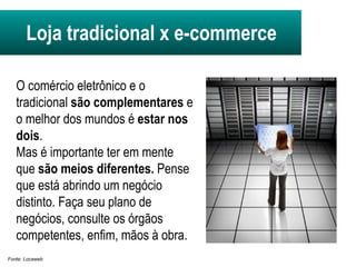 Loja tradicional x e-commerce O comércio eletrônico e o tradicional  são complementares  e o melhor dos mundos é  estar nos dois .  Mas é importante ter em mente que  são meios diferentes.  Pense que está abrindo um negócio distinto. Faça seu plano de negócios, consulte os órgãos competentes, enfim, mãos à obra. Fonte: Locaweb 