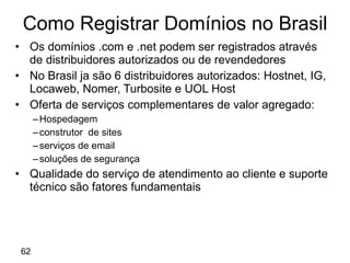 Os domínios .com e .net podem ser registrados através de distribuidores autorizados ou de revendedores No Brasil ja são 6 distribuidores autorizados: Hostnet, IG, Locaweb, Nomer, Turbosite e UOL Host Oferta de serviços complementares de valor agregado: Hospedagem construtor  de sites serviços de email soluções de segurança Qualidade do serviço de atendimento ao cliente e suporte técnico são fatores fundamentais Como Registrar Domínios no Brasil 