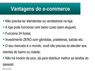 Não precisa ter atendentes ou vendedores na loja;  A loja pode funcionar com baixo custo (sem aluguel); Funciona 24 horas; Investimento ZERO com gôndolas, prateleiras, balcão etc;  O seu mercado é o mundo, você não precisa só atender aos clientes do bairro ou cidade; Não há horário de pico, dá para distribuir melhor as tarefas do pessoal. Fonte: Locaweb Vantagens do e-commerce 