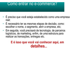 Como entrar no e-commerce? É preciso que você esteja estabelecido como uma empresa real; É necessário ter as mesmas etapas de decisão, como: escolher o nome, o segmento, abrir a empresa, etc; Em seguida, você precisará de tecnologia, de parceiros logísticos, de marketing, enfim, de uma estrutura para realizar as transações, entregas etc. E é isso que você vai conhecer aqui, em  detalhes ... 