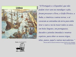 Lisboa “ O Português e o Espanhol, que não podem viver sem nos mendigar o pão, foram procurar o Peru, o Golfo Pérsico, a Índia, a América e outras terras, e aí cavaram as entranhas da terra para dela tirar o ouro e no-la trazer todos os anos, em belos lingotes, em portugueses, ducados e pistolas (moedas) e noutras espécies, para obter os nossos trigos, telas, panos, papel e outras mercadorias.” Discurso sobre as causas da carestia em França (1574) cit in M. Chalanges,  Pour une Histoire Vivante Exerc. 4 e 5 da F.T. 