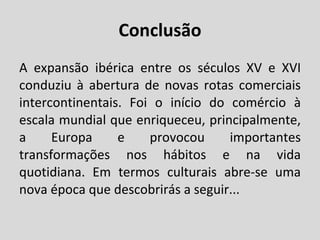 Conclusão A expansão ibérica entre os séculos XV e XVI conduziu à abertura de novas rotas comerciais intercontinentais. Foi o início do comércio à escala mundial que enriqueceu, principalmente, a Europa e provocou importantes transformações nos hábitos e na vida quotidiana. Em termos culturais abre-se uma nova época que descobrirás a seguir... 