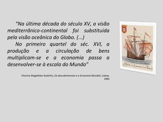 “ Na última década do século XV, a visão mediterrânico-continental foi substituída pela visão oceânica do Globo. (...) No primeiro quartel do séc. XVI, a produção e a circulação de bens multiplicam-se e a economia passa a desenvolver-se à escala do Mundo” Vitorino Magalhães Godinho,  Os descobrimentos e a Economia Mundial, Lisboa,  1983 