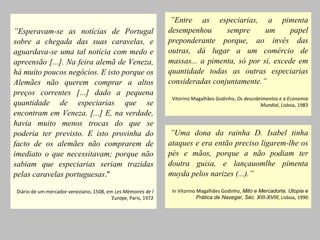   ” Entre as especiarias, a pimenta desempenhou sempre um papel preponderante porque, ao invés das outras, dá lugar a um comércio de massas... a pimenta, só por si, excede em quantidade todas as outras especiarias consideradas conjuntamente.” Vitorino Magalhães Godinho,  Os descobrimentos e a Economia Mundial , Lisboa, 1983   ” Esperavam-se as notícias de Portugal sobre a chegada das suas caravelas, e aguardava-se uma tal notícia com medo e apreensão [...]. Na feira alemã de Veneza, há muito poucos negócios. E isto porque os Alemães não querem comprar a altos preços correntes [...] dado a pequena quantidade de especiarias que se encontram em Veneza. [...] E, na verdade, havia muito menos trocas do que se poderia ter previsto. E isto provinha do facto de os alemães não comprarem de imediato o que necessitavam; porque não sabiam que especiarias seriam trazidas pelas caravelas portuguesas .” Diário de um mercador veneziano, 1508, em  Les Mémoires de l´Europe , Paris, 1972   ” Uma dona da rainha D. Isabel tinha ataques e era então preciso ligarem-lhe os pés e mãos, porque a não podiam ter doutra guisa, e lançauomlhe pimenta muyda pelos narizes (...).” In Vitorino Magalhães Godinho,  Mito e Mercadoria, Utopia e Prática de Navegar, Séc. XIII-XVIII , Lisboa, 1990 