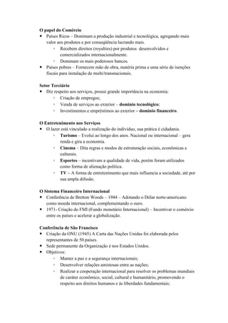 O papel do Comércio
 Países Ricos – Dominam a produção industrial e tecnológica, agregando mais
   valor aos produtos e por conseqüência lucrando mais.
       ◦ Recebem direitos (royalties) por produtos desenvolvidos e
           comercializados internacionalmente.
       ◦ Dominam os mais poderosos bancos.
 Países pobres – Fornecem mão de obra, matéria prima e uma série de isenções
   fiscais para instalação de multi/transnacionais.

Setor Terciário
 Diz respeito aos serviços, possui grande importância na economia:
       ◦ Criação de empregos;
       ◦ Venda de serviços ao exterior – domínio tecnológico;
       ◦ Investimentos e empréstimos ao exterior – domínio financeiro.

O Entretenimento nos Serviços
 O lazer está vinculado a realização do individuo, sua prática é cidadania.
      ◦ Turismo – Evolui ao longo dos anos. Nacional ou internacional – gera
         renda e gira a economia.
      ◦ Cinema – Dita regras e modos de estruturação sociais, econômicas e
         culturais.
      ◦ Esportes – incentivam a qualidade de vida, porém foram utilizados
         como forma de alienação política.
      ◦ TV – A forma de entretenimento que mais influencia a sociedade, até por
         sua ampla difusão.

O Sistema Financeiro Internacional
 Conferência de Bretton Woods – 1944 – Adotando o Dólar norte-americano
   como moeda internacional, complementando o ouro.
 1971- Criação do FMI (Fundo monetário Internacional) – Incentivar o comércio
   entre os países e acelerar a globalização.

Conferência de São Francisco
 Criação da ONU (1945) A Carta das Nações Unidas foi elaborada pelos
   representantes de 50 países.
 Sede permanente da Organização é nos Estados Unidos.
 Objetivos:
       ◦ Manter a paz e a segurança internacionais;
       ◦ Desenvolver relações amistosas entre as nações;
       ◦ Realizar a cooperação internacional para resolver os problemas mundiais
          de caráter econômico, social, cultural e humanitário, promovendo o
          respeito aos direitos humanos e às liberdades fundamentais;
 