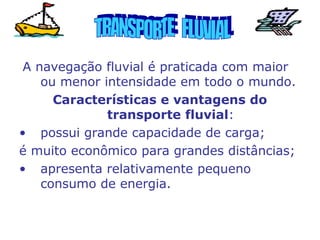 A navegação fluvial é praticada com maior
ou menor intensidade em todo o mundo.
Características e vantagens do
transporte fluvial:
• possui grande capacidade de carga;
é muito econômico para grandes distâncias;
• apresenta relativamente pequeno
consumo de energia.

 