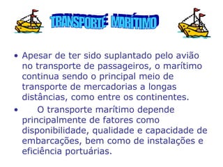 • Apesar de ter sido suplantado pelo avião
no transporte de passageiros, o marítimo
continua sendo o principal meio de
transporte de mercadorias a longas
distâncias, como entre os continentes.
•
O transporte marítimo depende
principalmente de fatores como
disponibilidade, qualidade e capacidade de
embarcações, bem como de instalações e
eficiência portuárias.

 