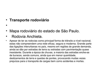 • Transporte rodoviário
•
• Mapa rodoviário do estado de São Paulo.
• Rodovia Anchieta.
•

Apesar de ter as rodovias como principal forma de trânsito a nível nacional,
estas não compreendem uma rede eficaz, segura e moderna. Grande parte
das ligações interurbanas no país, mesmo em regiões de grande demanda,
ainda se dão por estradas de terra ou estradas com pavimentação quase
inexistente. Durante a época de chuvas, a maioria das estradas enche-se
de buracos, sendo comuns, ainda que em menor quantidade,
deslizamentos de terra e quedas de pontes, provocando muitas vezes
prejuízos para o transporte de cargas bem como acidentes e mortes.

 