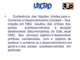 •

Conferência das Nações Unidas para o
Comércio e Desenvolvimento (Unctad) – Sua
criação, em 1964, resultou das críticas dos
países
subdesenvolvidos
à atuação
desfavorável (discriminatória) do Gatt, atual
OMC. Seu principal objetivo é desenvolver
políticas coordenadas, com o objetivo de
acelerar o comércio (e o desenvolvimento) em
geral e o dos países subdesenvolvidos em
particular.

 