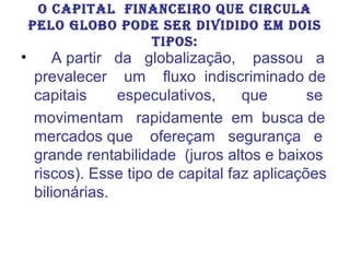 •

O CAPITAL FINANCEIRO QUE CIRCULA
PELO GLOBO PODE SER DIVIDIDO EM DOIS
TIPOS:

A partir da globalização, passou a
prevalecer um fluxo indiscriminado de
capitais
especulativos,
que
se
movimentam rapidamente em busca de
mercados que ofereçam segurança e
grande rentabilidade (juros altos e baixos
riscos). Esse tipo de capital faz aplicações
bilionárias.

 