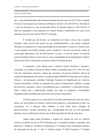 UNIFRAN – UNIVERSIDADE DE FRANCA                                                                3
COMÉRCIO EXTERIOR – REFLEXÃO COMPARATIVA COM O FOCO NO COMÉRCIO EXTERIOR ENTRE OS PAÍSES: BRASIL,
CHINA E ESTADOS UNIDOS.




alta. A soja produzida dentro das fazendas brasileiras têm um custo de US$ 274 por tonelada.
O custo do seu transporte até o porto de embarque ao exterior é de US$ 120/Ton. Somando-se
o valor do transporte ao custo da produção dentro da fazenda chega-se a US$ 394/Ton. A
título de comparação a soja produzida nos Estados Unidos e transportada até o porto norte
americano tem um custo total de US$ 341 a tonelada.

           É verdade que não dá para ser competitivo em todas as áreas, mas a questão
principal é tirar proveito dos setores em que reconhecidamente o país possui vantagens
absolutas ou comparativas e torná-los prioridade de investimentos e incentivos. Estima-se que
o custo logístico envolvendo estradas, portos, aeroportos e ferrovias em precário estado de
conservação representem 12% do PIB brasileiro, ou seja, o 3º pior do mundo. O comércio
exterior brasileiro poderia crescer mais se viesse acompanhado de um planejamento logístico
eficiente que desse a sustentação necessária ao desenvolvimento do país.

           A burocracia é outro dilema para o comércio exterior brasileiro e segundo a
Associação de Comércio Exterior do Brasil (AEB) corresponde entre 15% e 20% do custo
total das exportações nacionais. Apesar das iniciativas do governo brasileiro através da
criação do Departamento de Normas e Competitividade (DENOC) da Secretaria de Comércio
Exterior e do documento intitulado Estratégia Nacional de Simplificação do Comércio
Exterior direcionado a facilitar as transações do comércio internacional e melhorar a gestão
dos processos, operações, rotinas e procedimentos para o exportador e o importador do país,
ainda é difícil para o empresariado cumprir com todas as exigências e formalidades
estipuladas pelas autoridades para que possa atuar na área internacional.

           A China, apesar de ser o principal alvo de ações antidumping por parte dos outros
países, tem uma política de comércio exterior muito agressiva e principalmente focada nas
exportações. Se os chineses estão colhendo os bons frutos dessa estratégia de
desenvolvimento é porque entenderam que a prosperidade tem que ser uma prioridade
absoluta e nesse sentido desenvolveram um modelo exportador há mais de vinte anos.

           Alguns dados atuais levantados a respeito da situação do setor de comércio
exterior até metade do ano de 2011 informam que os principais produtos exportados pelo
Brasil são: 1º Minério, 2º Petróleo e Combustíveis e 3º Complexo Soja. Os principais destinos
de exportação do país são: 1º Ásia, 2º América Latina, 3º União Européia e 4º Estados
 